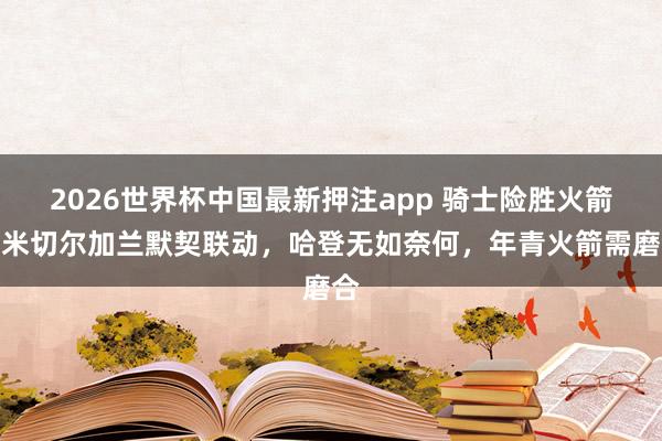 2026世界杯中国最新押注app 骑士险胜火箭，米切尔加兰默契联动，哈登无如奈何，年青火箭需磨合