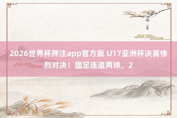 2026世界杯押注app官方版 U17亚洲杯决赛惨烈对决！国足连追两球，2