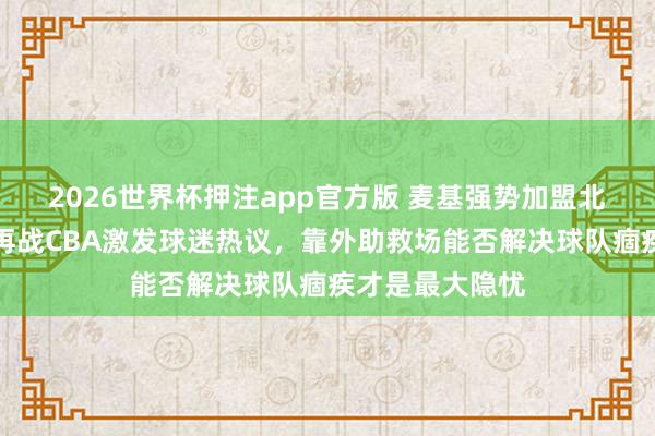 2026世界杯押注app官方版 麦基强势加盟北京男篮，宿将再战CBA激发球迷热议，靠外助救场能否解决球队痼疾才是最大隐忧