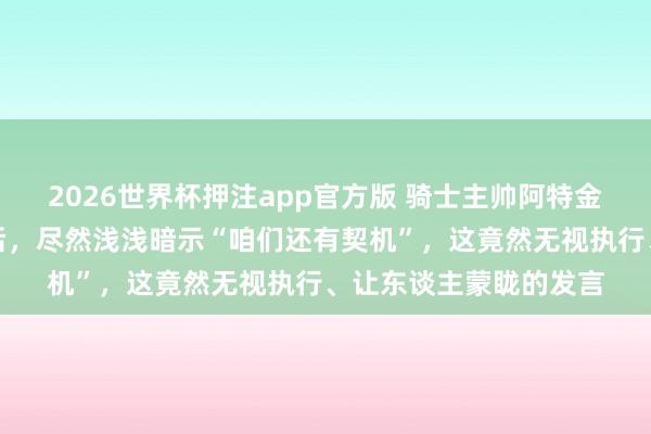 2026世界杯押注app官方版 骑士主帅阿特金森在客场不敌尼克斯后，尽然浅浅暗示“咱们还有契机”，这竟然无视执行、让东谈主蒙眬的发言