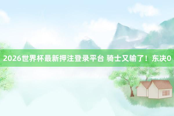 2026世界杯最新押注登录平台 骑士又输了！东决0