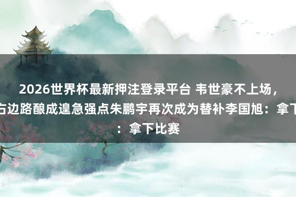 2026世界杯最新押注登录平台 韦世豪不上场，大连右边路酿成遑急强点朱鹏宇再次成为替补李国旭：拿下比赛