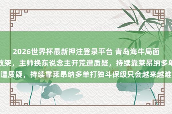 2026世界杯最新押注登录平台 青岛海牛局面杂沓词语戒备如同产物散架，主帅换东说念主开荒遭质疑，持续靠莱昂纳多单打独斗保级只会越来越难