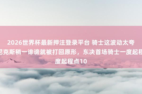 2026世界杯最新押注登录平台 骑士这波动太夸张，尼克斯稍一诽谤就被打回原形，东决首场骑士一度起程点10
