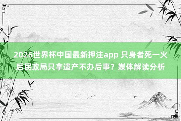 2026世界杯中国最新押注app 只身者死一火后民政局只拿遗产不办后事？媒体解读分析