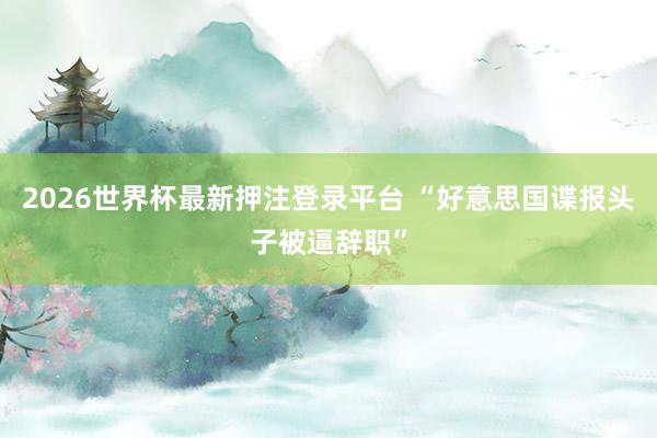 2026世界杯最新押注登录平台 “好意思国谍报头子被逼辞职”