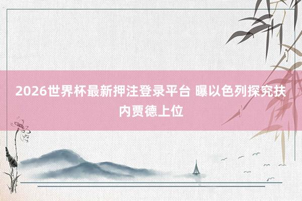 2026世界杯最新押注登录平台 曝以色列探究扶内贾德上位