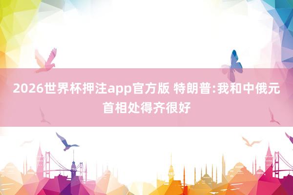 2026世界杯押注app官方版 特朗普:我和中俄元首相处得齐很好
