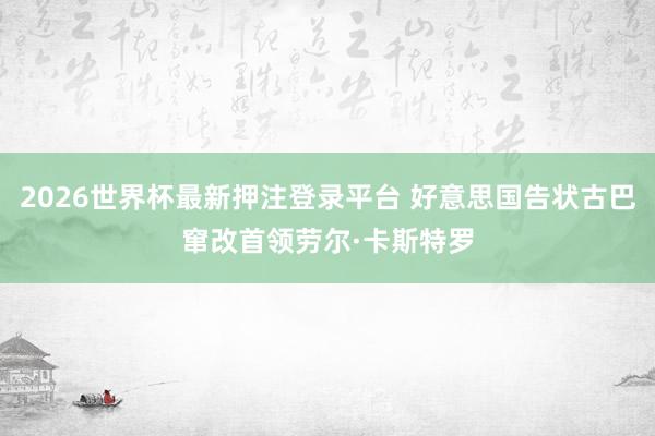 2026世界杯最新押注登录平台 好意思国告状古巴窜改首领劳尔·卡斯特罗