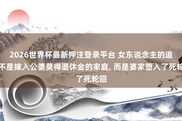 2026世界杯最新押注登录平台 女东说念主的追到不是嫁入公婆莫得退休金的家庭， 而是婆家堕入了死轮回