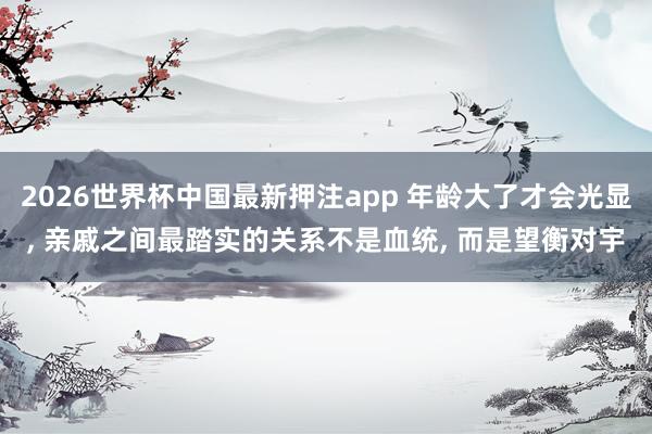 2026世界杯中国最新押注app 年龄大了才会光显， 亲戚之间最踏实的关系不是血统， 而是望衡对宇