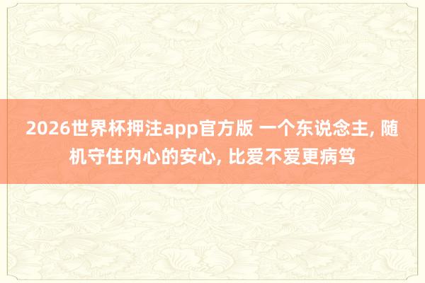 2026世界杯押注app官方版 一个东说念主， 随机守住内心的安心， 比爱不爱更病笃