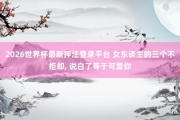 2026世界杯最新押注登录平台 女东谈主的三个不拒却， 说白了等于可爱你