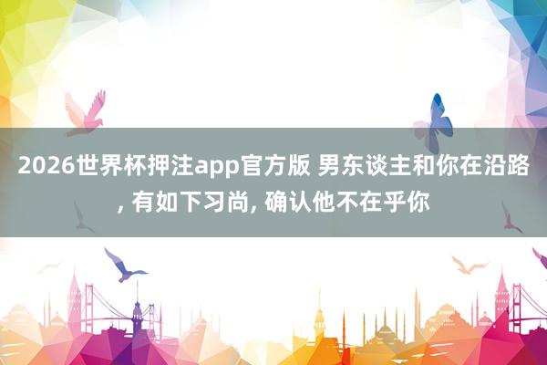 2026世界杯押注app官方版 男东谈主和你在沿路， 有如下习尚， 确认他不在乎你