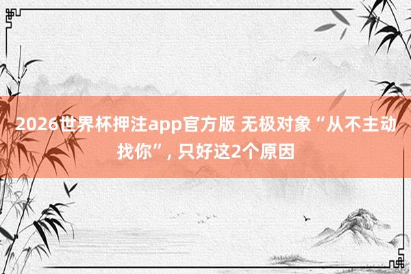 2026世界杯押注app官方版 无极对象“从不主动找你”， 只好这2个原因