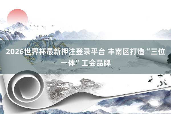2026世界杯最新押注登录平台 丰南区打造“三位一体”工会品牌