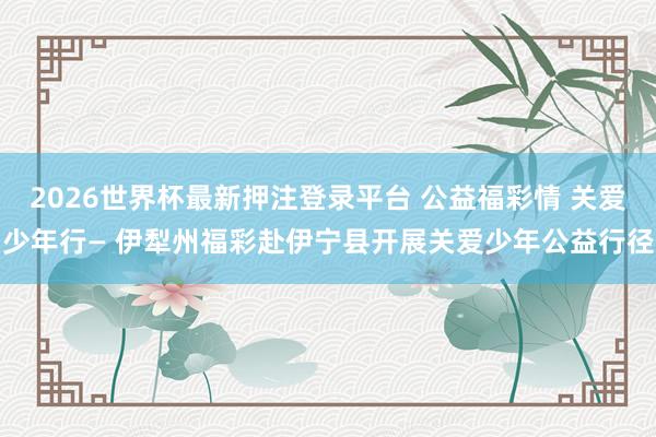 2026世界杯最新押注登录平台 公益福彩情 关爱少年行— 伊犁州福彩赴伊宁县开展关爱少年公益行径