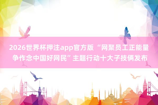 2026世界杯押注app官方版 “网聚员工正能量 争作念中国好网民”主题行动十大子技俩发布