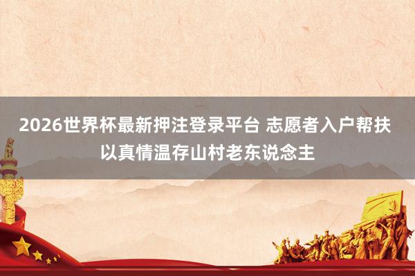 2026世界杯最新押注登录平台 志愿者入户帮扶 以真情温存山村老东说念主