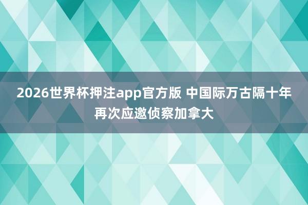 2026世界杯押注app官方版 中国际万古隔十年再次应邀侦察加拿大