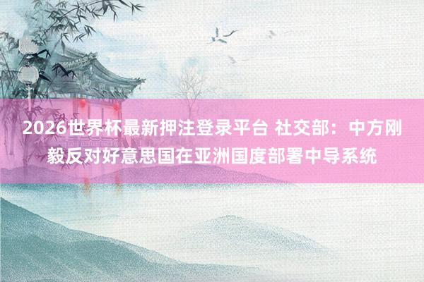 2026世界杯最新押注登录平台 社交部：中方刚毅反对好意思国在亚洲国度部署中导系统