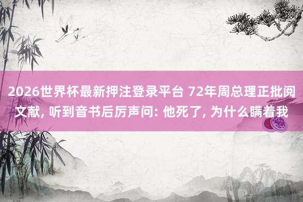2026世界杯最新押注登录平台 72年周总理正批阅文献， 听到音书后厉声问: 他死了， 为什么瞒着我