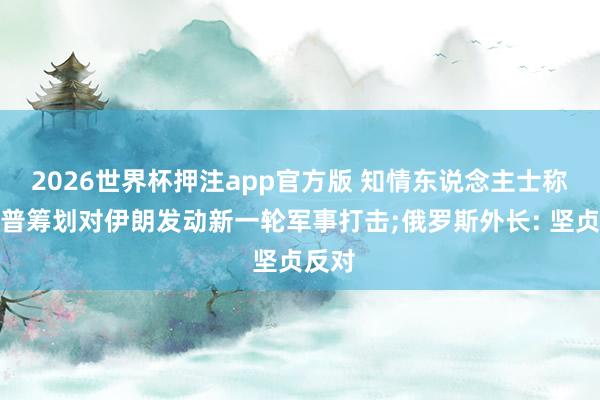2026世界杯押注app官方版 知情东说念主士称特朗普筹划对伊朗发动新一轮军事打击;俄罗斯外长: 坚贞反对