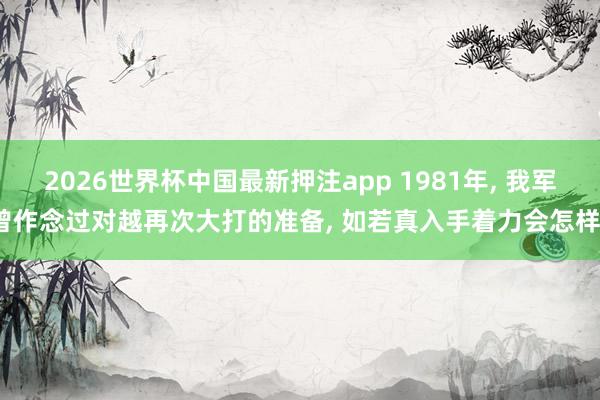 2026世界杯中国最新押注app 1981年， 我军曾作念过对越再次大打的准备， 如若真入手着力会怎样?