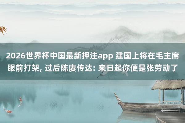 2026世界杯中国最新押注app 建国上将在毛主席眼前打架， 过后陈赓传达: 来日起你便是张劳动了