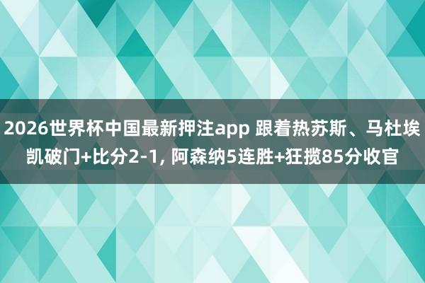 2026世界杯中国最新押注app 跟着热苏斯、马杜埃凯破门+比分2-1， 阿森纳5连胜+狂揽85分收官