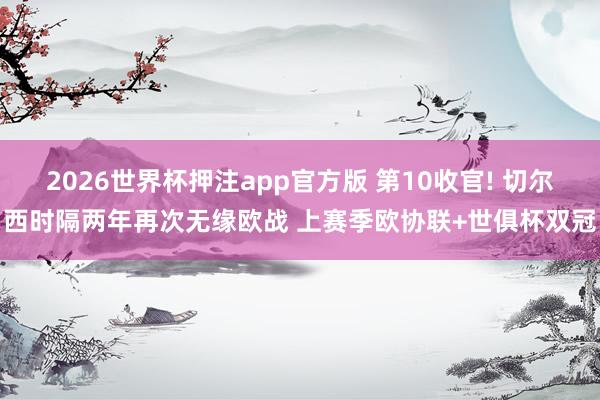 2026世界杯押注app官方版 第10收官! 切尔西时隔两年再次无缘欧战 上赛季欧协联+世俱杯双冠
