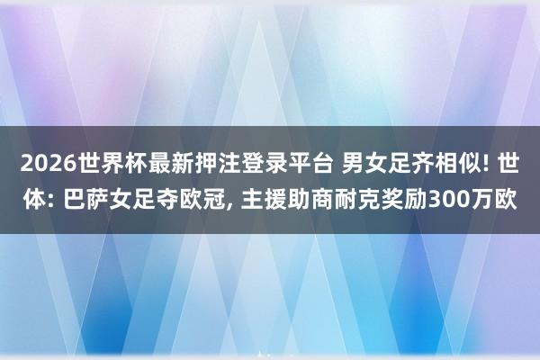 2026世界杯最新押注登录平台 男女足齐相似! 世体: 巴萨女足夺欧冠， 主援助商耐克奖励300万欧
