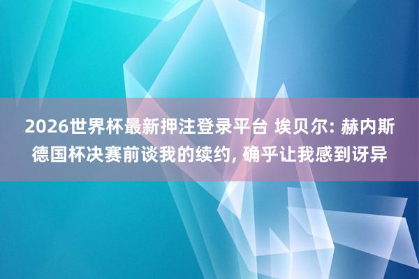 2026世界杯最新押注登录平台 埃贝尔: 赫内斯德国杯决赛前谈我的续约， 确乎让我感到讶异