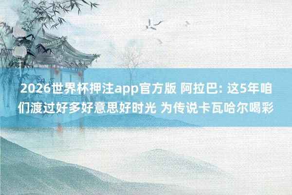 2026世界杯押注app官方版 阿拉巴: 这5年咱们渡过好多好意思好时光 为传说卡瓦哈尔喝彩