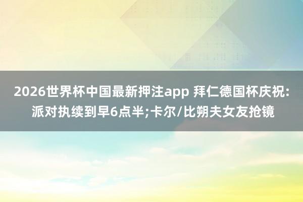 2026世界杯中国最新押注app 拜仁德国杯庆祝: 派对执续到早6点半;卡尔/比朔夫女友抢镜