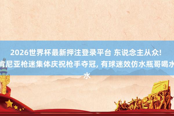 2026世界杯最新押注登录平台 东说念主从众! 肯尼亚枪迷集体庆祝枪手夺冠， 有球迷效仿水瓶哥喝水
