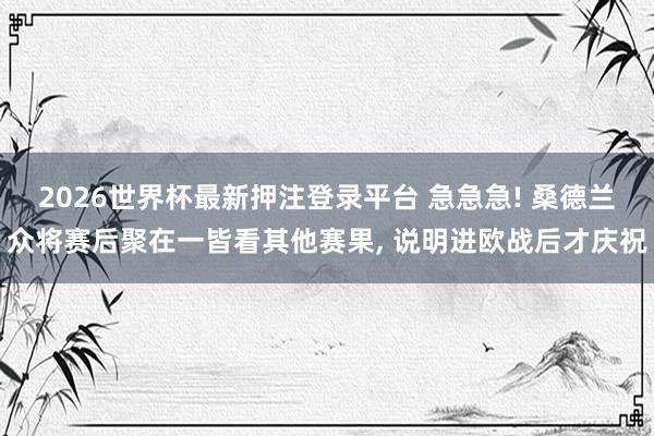 2026世界杯最新押注登录平台 急急急! 桑德兰众将赛后聚在一皆看其他赛果， 说明进欧战后才庆祝