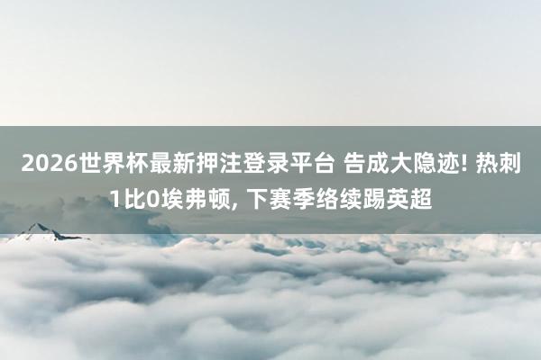 2026世界杯最新押注登录平台 告成大隐迹! 热刺1比0埃弗顿， 下赛季络续踢英超