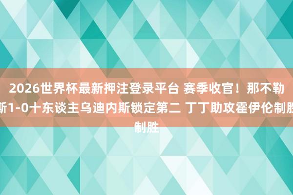2026世界杯最新押注登录平台 赛季收官！那不勒斯1-0十东谈主乌迪内斯锁定第二 丁丁助攻霍伊伦制胜