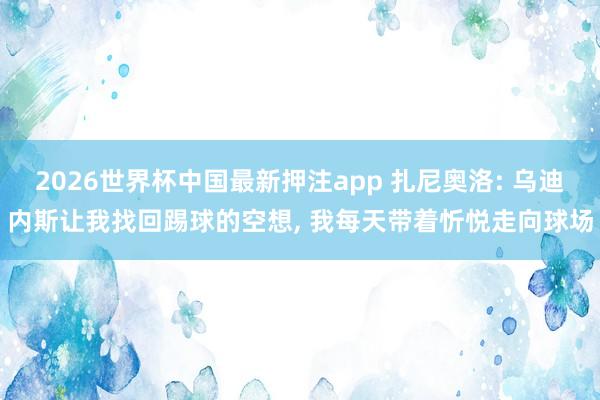 2026世界杯中国最新押注app 扎尼奥洛: 乌迪内斯让我找回踢球的空想， 我每天带着忻悦走向球场