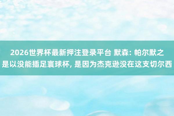 2026世界杯最新押注登录平台 默森: 帕尔默之是以没能插足寰球杯， 是因为杰克逊没在这支切尔西