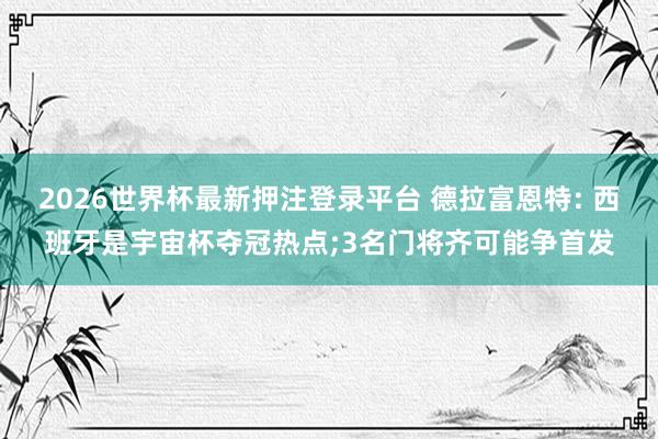 2026世界杯最新押注登录平台 德拉富恩特: 西班牙是宇宙杯夺冠热点;3名门将齐可能争首发