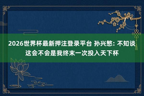 2026世界杯最新押注登录平台 孙兴慜: 不知谈这会不会是我终末一次投入天下杯