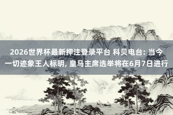 2026世界杯最新押注登录平台 科贝电台: 当今一切迹象王人标明， 皇马主席选举将在6月7日进行
