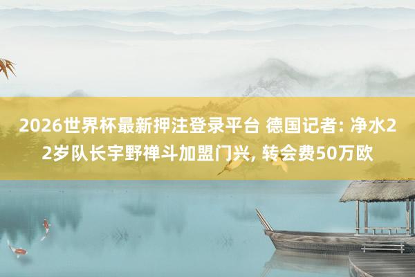 2026世界杯最新押注登录平台 德国记者: 净水22岁队长宇野禅斗加盟门兴， 转会费50万欧