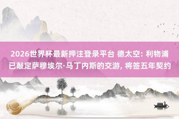 2026世界杯最新押注登录平台 德太空: 利物浦已敲定萨穆埃尔·马丁内斯的交游， 将签五年契约