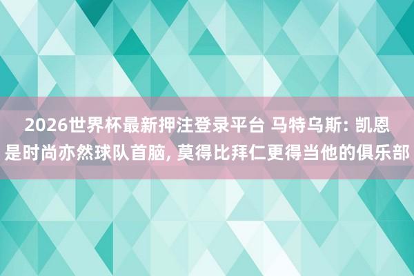 2026世界杯最新押注登录平台 马特乌斯: 凯恩是时尚亦然球队首脑， 莫得比拜仁更得当他的俱乐部