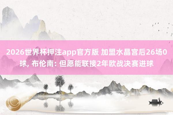 2026世界杯押注app官方版 加盟水晶宫后26场0球， 布伦南: 但愿能联接2年欧战决赛进球