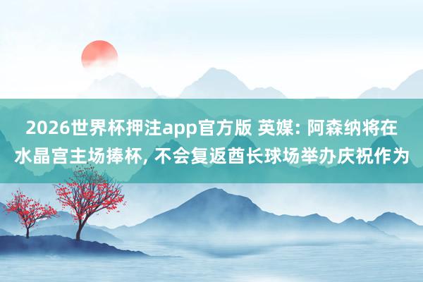 2026世界杯押注app官方版 英媒: 阿森纳将在水晶宫主场捧杯， 不会复返酋长球场举办庆祝作为