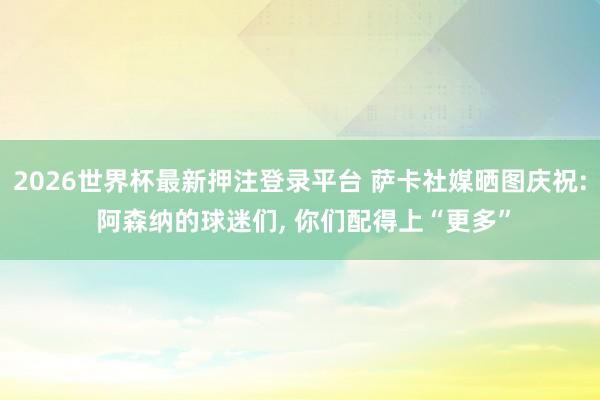 2026世界杯最新押注登录平台 萨卡社媒晒图庆祝: 阿森纳的球迷们， 你们配得上“更多”